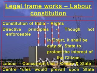Legal frame works – Labour
constitution
Constitution of India – Rights
Directive principles - Though not
enforceable
in Court, it shall be
duty of State to
protect the interest of
the Citizen.
Labour – Concurrent List – Centre & State
Centre rules would prevail upon State
 