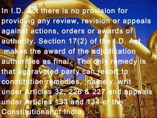 In I.D. Act there is no provision for
providing any review, revision or appeals
against actions, orders or awards of
authority. Section 17(2) of the I.D. Act
makes the award of the adjudication
authorities as final. The only remedy is
that aggravated party can resort to
constitution remedies, namely, writ
under Articles 32, 226 & 227 and appeals
under Articles 133 and 134 of the
Constitutional of India.
 