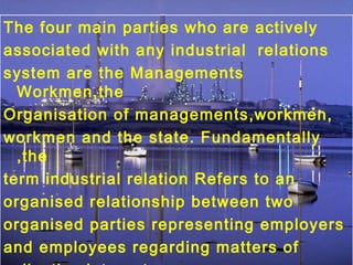 The four main parties who are actively
associated with any industrial relations
system are the Managements
Workmen,the
Organisation of managements,workmen,
workmen and the state. Fundamentally
,the
term industrial relation Refers to an
organised relationship between two
organised parties representing employers
and employees regarding matters of
 