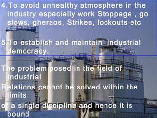 4.To avoid unhealthy atmosphere in the
industry especially work Stoppage , go
slows, gheraos, Strikes, lockouts etc
5.To establish and maintain industrial
democracy.
The problem posed in the field of
Industrial
Relations cannot be solved within the
limits
of a single discipline and hence it is
bound
 