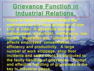 Grievance Function in
Industrial Relations
• There is hardly a company where the
employees do not have grievance of one
kind or other. A grievance produces
unhappiness, discontent, indifference, low
morale, frustration etc. Ultimately it
affects employees’ concentration,
efficiency and productivity. A large
number of work stoppage, shop floor
incidents and strike could be attributed to
the faulty handling of grievances. Prompt
and effective handling of grievances is the
key to industrial peace.
 
