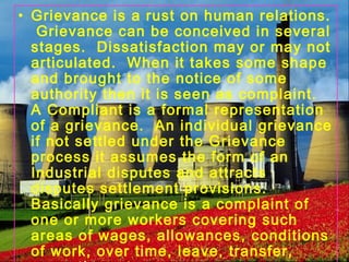• Grievance is a rust on human relations.
Grievance can be conceived in several
stages. Dissatisfaction may or may not
articulated. When it takes some shape
and brought to the notice of some
authority then it is seen as complaint.
A Compliant is a formal representation
of a grievance. An individual grievance
if not settled under the Grievance
process it assumes the form of an
Industrial disputes and attracts
disputes settlement provisions.
Basically grievance is a complaint of
one or more workers covering such
areas of wages, allowances, conditions
of work, over time, leave, transfer,
 