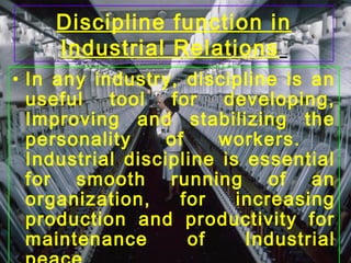 Discipline function in
Industrial Relations
• In any industry, discipline is an
useful tool for developing,
Improving and stabilizing the
personality of workers.
Industrial discipline is essential
for smooth running of an
organization, for increasing
production and productivity for
maintenance of Industrial
 