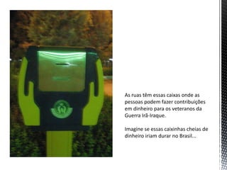 As ruas têm essas caixas onde as
pessoas podem fazer contribuições
em dinheiro para os veteranos da
Guerra Irã-Iraque.
Imagine se essas caixinhas cheias de
dinheiro iriam durar no Brasil...
 