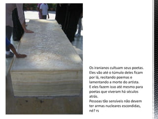 Os iranianos cultuam seus poetas.
Eles vão até o túmulo deles ficam
por lá, recitando poemas e
lamentando a morte do artista.
E eles fazem isso até mesmo para
poetas que viveram há séculos
atrás.
Pessoas tão sensíveis não devem
ter armas nucleares escondidas,
né? rs
 