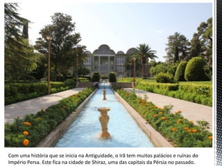 Com uma história que se inicia na Antiguidade, o Irã tem muitos palácios e ruínas do
Império Persa. Este fica na cidade de Shiraz, uma das capitais da Pérsia no passado.
 