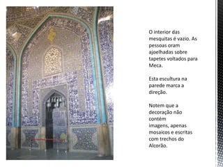 O interior das
mesquitas é vazio. As
pessoas oram
ajoelhadas sobre
tapetes voltados para
Meca.
Esta escultura na
parede marca a
direção.
Notem que a
decoração não
contém
imagens, apenas
mosaicos e escritas
com trechos do
Alcorão.
 