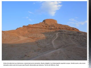 Antes de aderirem ao islamismo, o povo persa era zoroastra. Nesta religião é um desrespeito sepultar corpos. Sendo assim, eles eram
deixados sobre esta torre para que fossem devorados por abutres. Torres do Silêncio, Yazd.
 