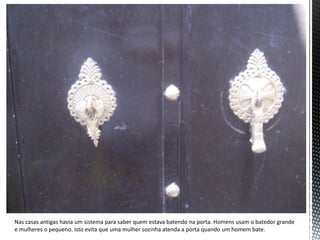 Nas casas antigas havia um sistema para saber quem estava batendo na porta. Homens usam o batedor grande
e mulheres o pequeno. Isto evita que uma mulher sozinha atenda a porta quando um homem bate.
 