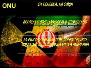 ONU

EM GENEBRA, NA SUÍÇA

ACORDO SOBRE O PROGRAMA ATÔMICO DO
IRÃ
AS CINCO POTÊNCIAS COM PODER DE VETO
CONSELHO DE SEGURANÇA MAIS A ALEMANHA

 