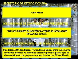 SECRETÁRIO DE ESTADO DOS EUA
JOHN KERRY

MECANISMOS DE CONTROLE "SEM PRECEDENTES
"ACESSOS DIÁRIOS" DE INSPEÇÕES A TODAS AS INSTALAÇÕES
NUCLEARES DO PAÍS.

AGÊNCIA INTERNACIONAL DE ENERGIA ATÔMICA
Irã e Estados Unidos, Rússia, França, Reino Unido, China e Alemanha
momento histórico na diplomacia recente primeira paralisação do
desenvolvimento do programa nuclear iraniano na última década.

 