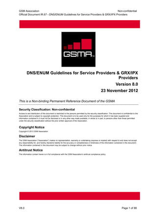 GSM Association Non-confidential
Official Document IR.67 - DNS/ENUM Guidelines for Service Providers & GRX/IPX Providers
V8.0 Page 1 of 88
DNS/ENUM Guidelines for Service Providers & GRX/IPX
Providers
Version 8.0
23 November 2012
This is a Non-binding Permanent Reference Document of the GSMA
Security Classification: Non-confidential
Access to and distribution of this document is restricted to the persons permitted by the security classification. This document is confidential to the
Association and is subject to copyright protection. This document is to be used only for the purposes for which it has been supplied and
information contained in it must not be disclosed or in any other way made available, in whole or in part, to persons other than those permitted
under the security classification without the prior written approval of the Association.
Copyright Notice
Copyright © 2013 GSM Association
Disclaimer
The GSM Association (“Association”) makes no representation, warranty or undertaking (express or implied) with respect to and does not accept
any responsibility for, and hereby disclaims liability for the accuracy or completeness or timeliness of the information contained in this document.
The information contained in this document may be subject to change without prior notice.
Antitrust Notice
The information contain herein is in full compliance with the GSM Association’s antitrust compliance policy.
 
