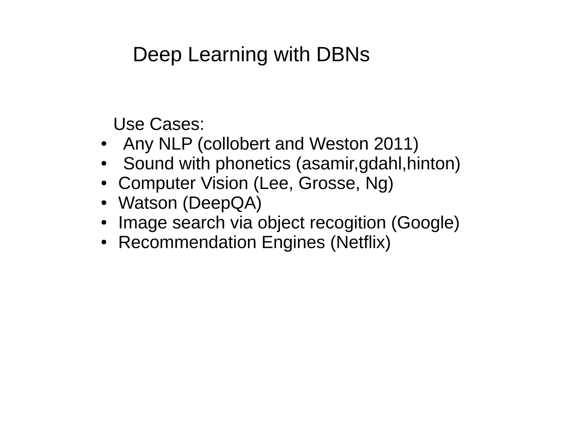 Deep Learning with DBNs
Use Cases:
● Any NLP (collobert and Weston 2011)
● Sound with phonetics (asamir,gdahl,hinton)
● Computer Vision (Lee, Grosse, Ng)
● Watson (DeepQA)
● Image search via object recogition (Google)
● Recommendation Engines (Netflix)
 