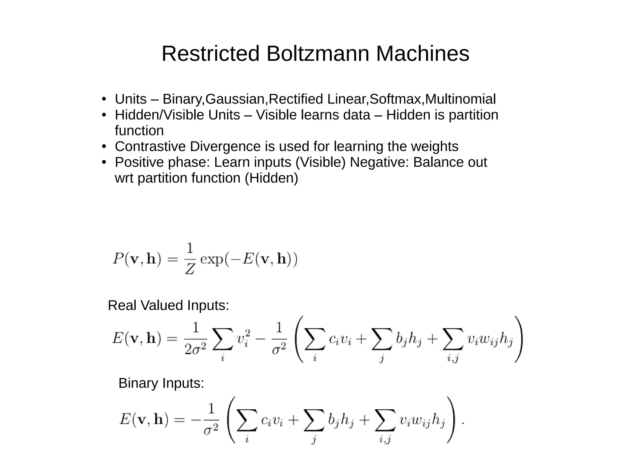 Restricted Boltzmann Machines
● Units – Binary,Gaussian,Rectified Linear,Softmax,Multinomial
● Hidden/Visible Units – Visible learns data – Hidden is partition
function
● Contrastive Divergence is used for learning the weights
● Positive phase: Learn inputs (Visible) Negative: Balance out
wrt partition function (Hidden)
Real Valued Inputs:
Binary Inputs:
 