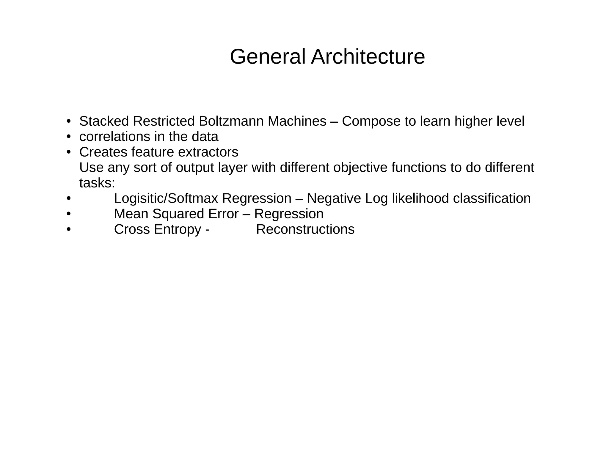 General Architecture
● Stacked Restricted Boltzmann Machines – Compose to learn higher level
● correlations in the data
● Creates feature extractors
Use any sort of output layer with different objective functions to do different
tasks:
● Logisitic/Softmax Regression – Negative Log likelihood classification
● Mean Squared Error – Regression
● Cross Entropy - Reconstructions
 
