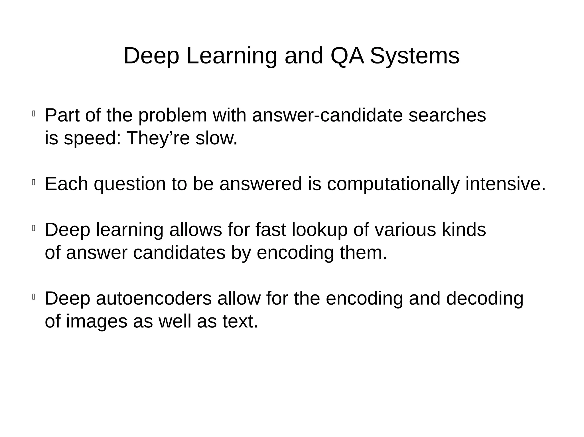 Deep Learning and QA Systems

Part of the problem with answer-candidate searches
is speed: They’re slow.

Each question to be answered is computationally intensive.

Deep learning allows for fast lookup of various kinds
of answer candidates by encoding them.

Deep autoencoders allow for the encoding and decoding
of images as well as text.
 