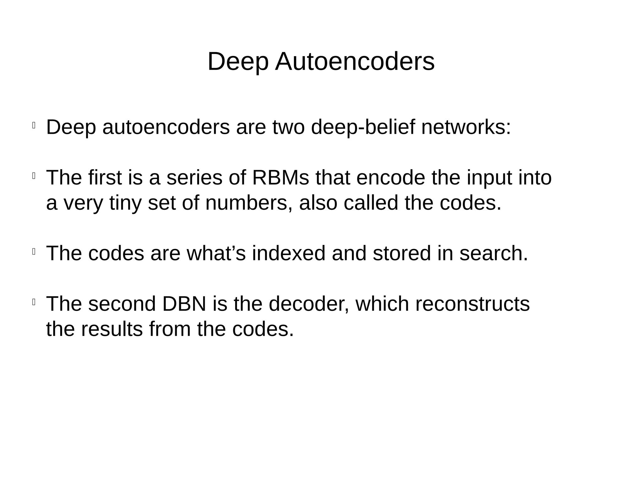 Deep Autoencoders

Deep autoencoders are two deep-belief networks:

The first is a series of RBMs that encode the input into
a very tiny set of numbers, also called the codes.

The codes are what’s indexed and stored in search.

The second DBN is the decoder, which reconstructs
the results from the codes.
 