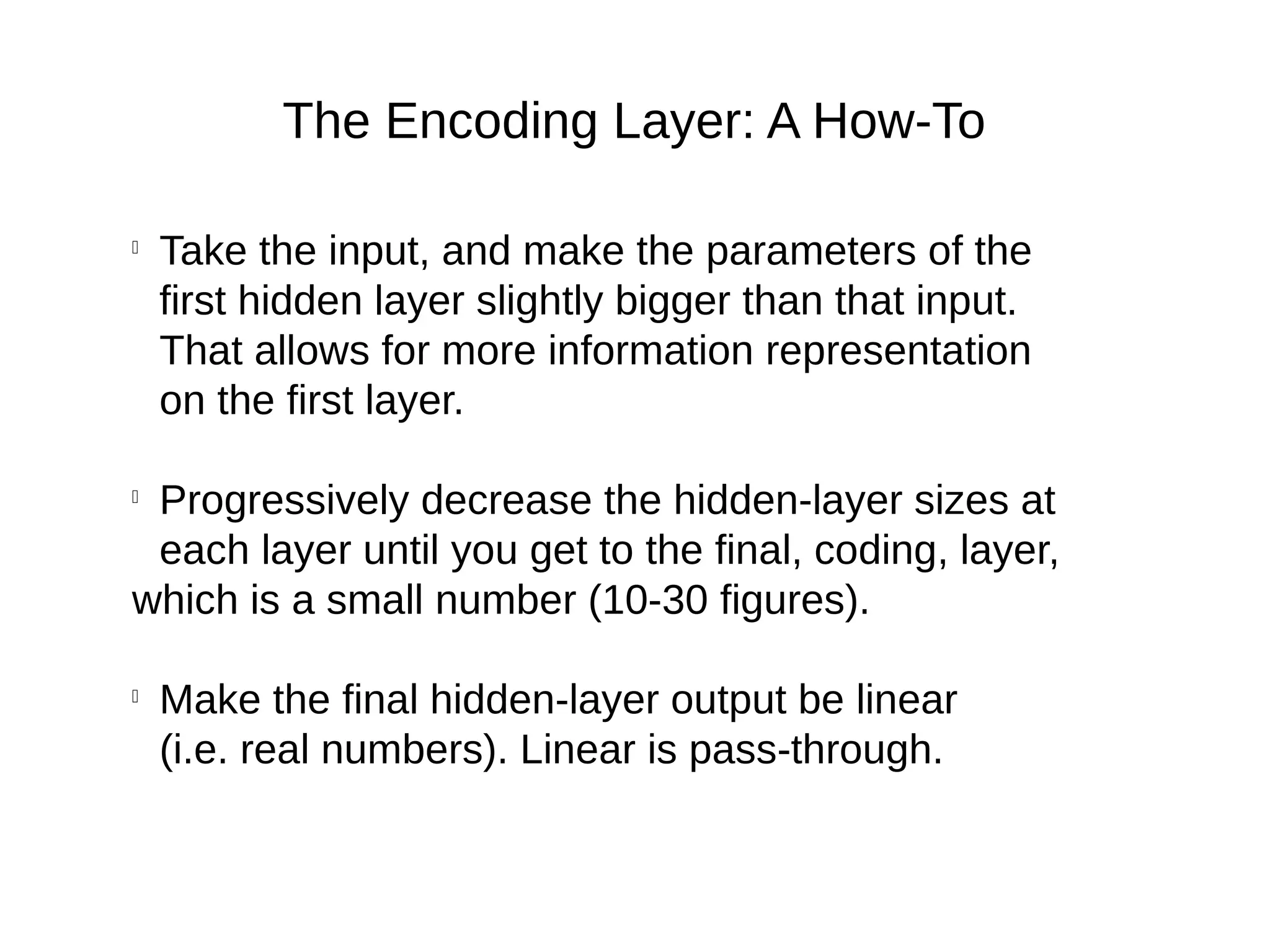 The Encoding Layer: A How-To

Take the input, and make the parameters of the
first hidden layer slightly bigger than that input.
That allows for more information representation
on the first layer.

Progressively decrease the hidden-layer sizes at
each layer until you get to the final, coding, layer,
which is a small number (10-30 figures).

Make the final hidden-layer output be linear
(i.e. real numbers). Linear is pass-through.
 