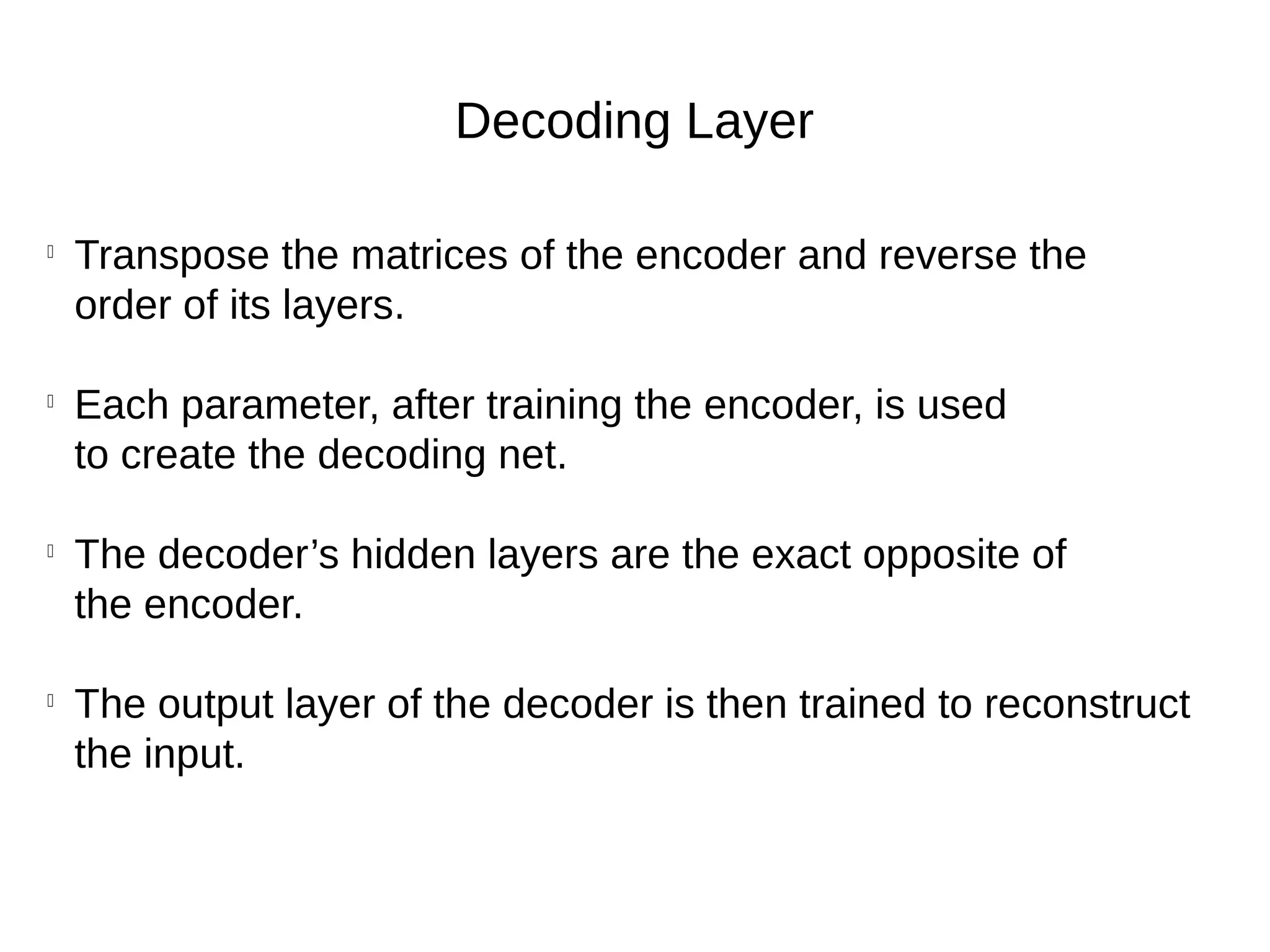 Decoding Layer

Transpose the matrices of the encoder and reverse the
order of its layers.

Each parameter, after training the encoder, is used
to create the decoding net.

The decoder’s hidden layers are the exact opposite of
the encoder.

The output layer of the decoder is then trained to reconstruct
the input.
 