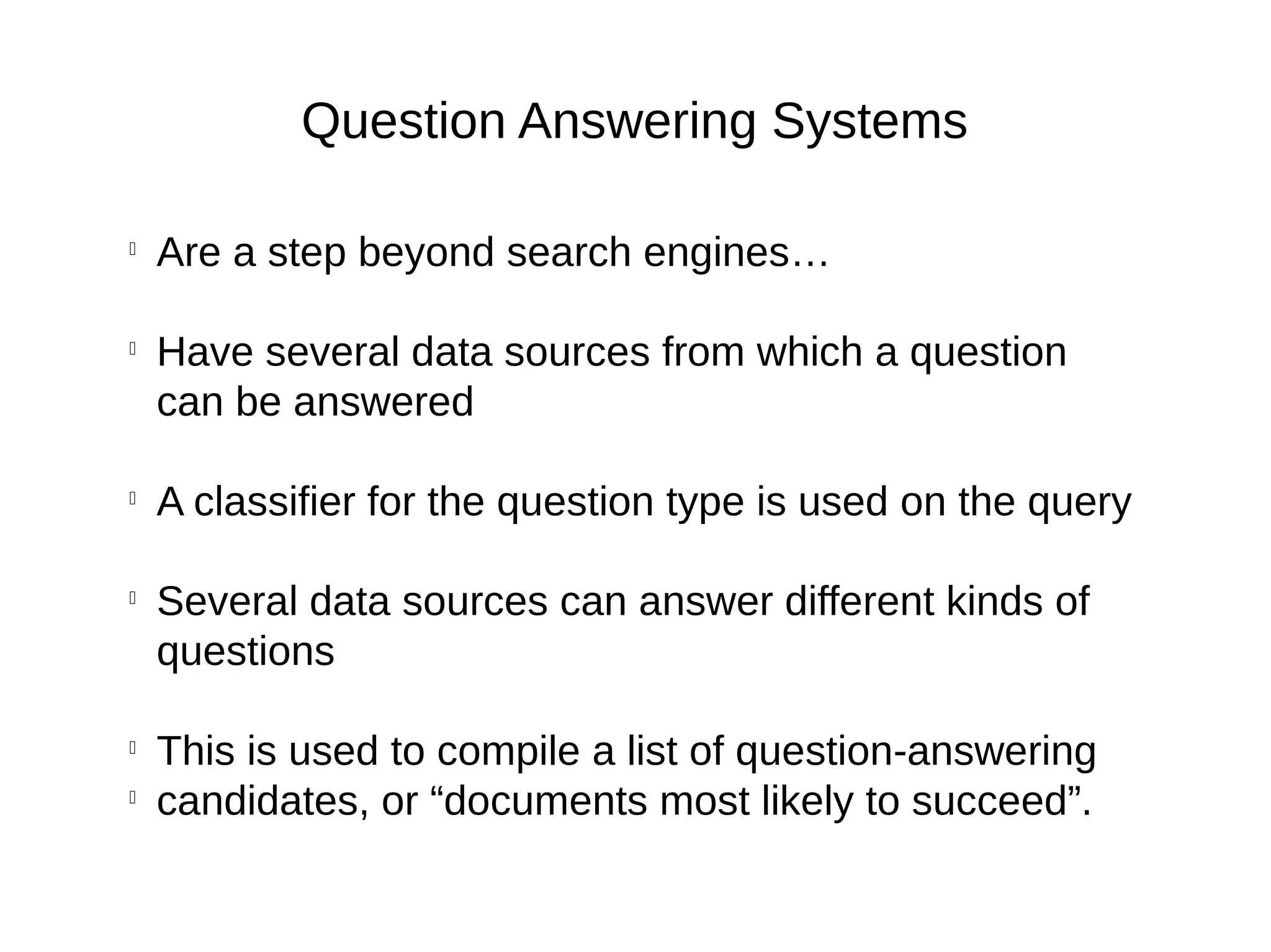 Question Answering Systems

Are a step beyond search engines…

Have several data sources from which a question
can be answered

A classifier for the question type is used on the query

Several data sources can answer different kinds of
questions

This is used to compile a list of question-answering

candidates, or “documents most likely to succeed”.
 