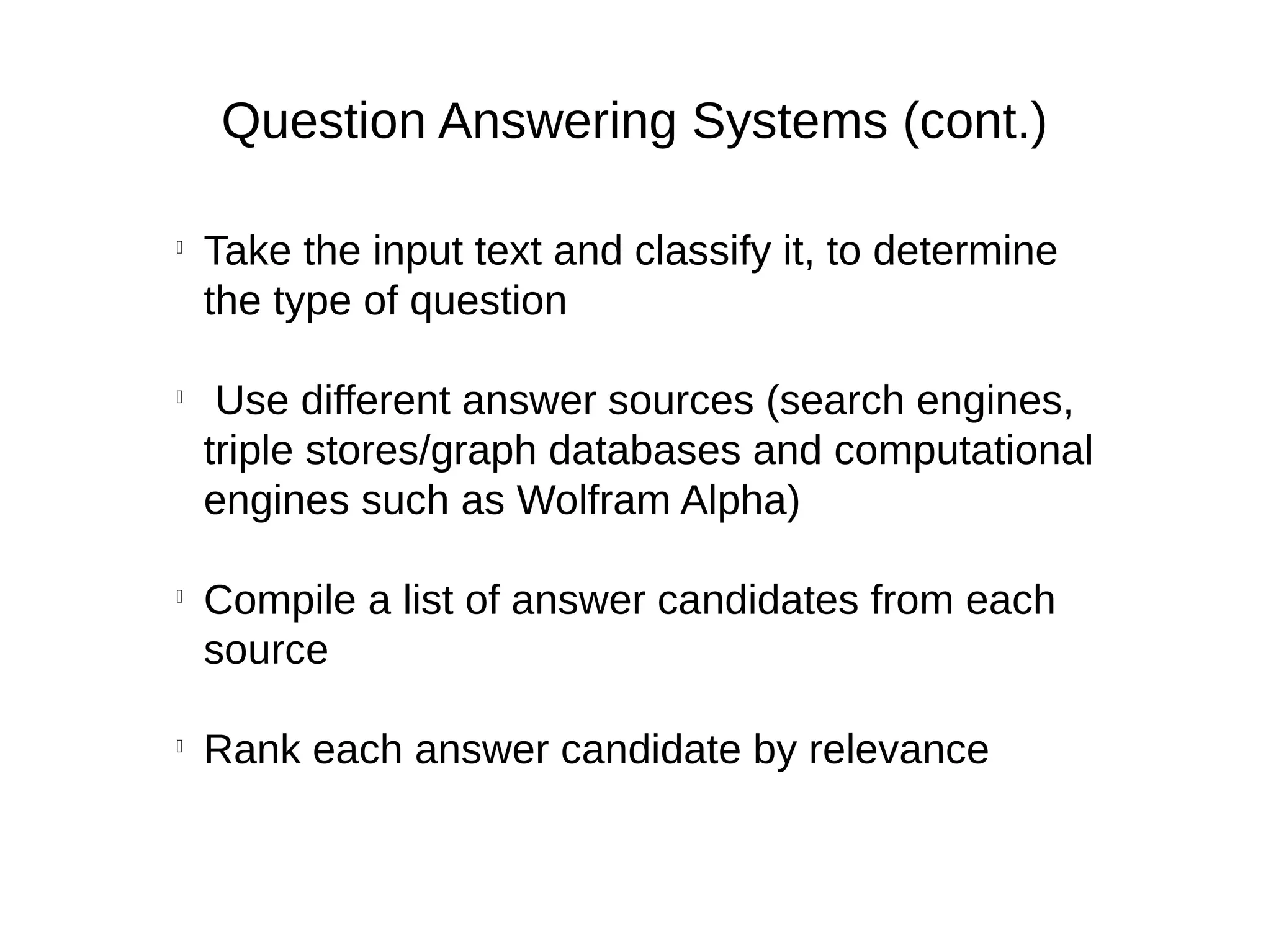 Question Answering Systems (cont.)

Take the input text and classify it, to determine
the type of question

Use different answer sources (search engines,
triple stores/graph databases and computational
engines such as Wolfram Alpha)

Compile a list of answer candidates from each
source

Rank each answer candidate by relevance
 