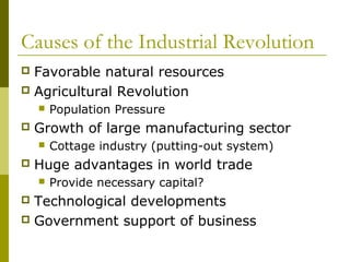 Causes of the Industrial Revolution
 Favorable natural resources
 Agricultural Revolution
 Population Pressure
 Growth of large manufacturing sector
 Cottage industry (putting-out system)
 Huge advantages in world trade
 Provide necessary capital?
 Technological developments
 Government support of business
 