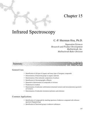 247
Chapter 15
Infrared Spectroscopy
C.-P. Sherman Hsu, Ph.D.
Separation Sciences
Research and Product Development
Mallinckrodt, Inc.
Mallinckrodt Baker Division
Summary
General Uses
• Identification of all types of organic and many types of inorganic compounds
• Determination of functional groups in organic materials
• Determination of the molecular composition of surfaces
• Identification of chromatographic effluents
• Quantitative determination of compounds in mixtures
• Nondestructive method
• Determination of molecular conformation (structural isomers) and stereochemistry (geometri-
cal isomers)
• Determination of molecular orientation (polymers and solutions)
Common Applications
• Identification of compounds by matching spectrum of unknown compound with reference
spectrum (fingerprinting)
• Identification of functional groups in unknown substances
 