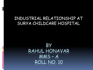 INDUSTRIAL RELATIONSHIP AT 
SURYA CHILDCARE HOSPITAL 
BY 
RAHUL HONAVAR 
MMS – A 
ROLL NO. 10 
 