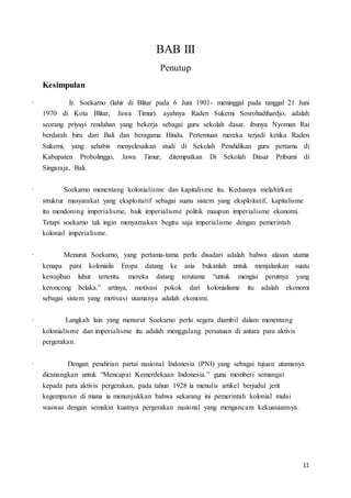 11
BAB III
Penutup
Kesimpulan
· Ir. Soekarno (lahir di Blitar pada 6 Juni 1901- meninggal pada tanggal 21 Juni
1970 di Kota Blitar, Jawa Timur). ayahnya Raden Sukemi Sosrohadihardjo, adalah
seorang priyayi rendahan yang bekerja sebagai guru sekolah dasar. ibunya Nyoman Rai
berdarah biru dari Bali dan beragama Hindu. Pertemuan mereka terjadi ketika Raden
Sukemi, yang sehabis menyelesaikan studi di Sekolah Pendidikan guru pertama di
Kabupaten Probolinggo, Jawa Timur, ditempatkan Di Sekolah Dasar Pribumi di
Singaraja, Bali.
· Soekarno menentang kolonialisme dan kapitalisme itu. Keduanya melahirkan
struktur masyarakat yang eksploitatif sebagai suatu sistem yang eksploitatif, kapitalisme
itu mendorong imperialisme, baik imperialisme politik maupun imperialisme ekonomi.
Tetapi soekarno tak ingin menyamakan begitu saja imperialisme dengan pemerintah
kolonial imperialisme.
· Menurut Soekarno, yang pertama-tama perlu disadari adalah bahwa alasan utama
kenapa para kolonialis Eropa datang ke asia bukanlah untuk menjalankan suatu
kewajiban luhur tertentu. mereka datang terutama “untuk mengisi perutnya yang
keroncong belaka.” artinya, motivasi pokok dari kolonialisme itu adalah ekonomi
sebagai sistem yang motivasi utamanya adalah ekonomi.
· Langkah lain yang menurut Soekarno perlu segera diambil dalam menentang
kolonialisme dan imperialisme itu adalah menggalang persatuan di antara para aktivis
pergerakan.
· Dengan pendirian partai nasional Indonesia (PNI) yang sebagai tujuan utamanya
dicanangkan untuk “Mencapai Kemerdekaan Indonesia.” guna memberi semangat
kepada para aktivis pergerakan, pada tahun 1928 ia menulis artikel berjudul jerit
kegemparan di mana ia menunjukkan bahwa sekarang ini pemerintah kolonial mulai
waswas dengan semakin kuatnya pergerakan nasional yang mengancam kekuasaannya.
 