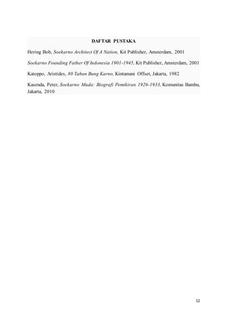 12
DAFTAR PUSTAKA
Hering Bob, Soekarno Architect Of A Nation, Kit Publisher, Amsterdam, 2001
Soekarno Founding Father Of Indonesia 1901-1945, Kit Publisher, Amsterdam, 2001
Katoppo, Aristides, 80 Tahun Bung Karno, Kintamani Offset, Jakarta, 1982
Kasenda, Peter, Soekarno Muda: Biografi Pemikiran 1926-1933, Komunitas Bambu,
Jakarta, 2010
 