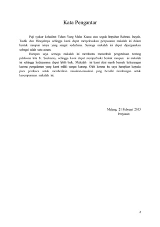 2
Kata Pengantar
Puji syukur kehadirat Tuhan Yang Maha Kuasa atas segala limpahan Rahmat, Inayah,
Taufik dan Hinayahnya sehingga kami dapat menyelesaikan penyusunan makalah ini dalam
bentuk maupun isinya yang sangat sederhana. Semoga makalah ini dapat dipergunakan
sebagai salah satu acuan.
Harapan saya semoga makalah ini membantu menambah pengetahuan tentang
pahlawan kita Ir. Soekarno, sehingga kami dapat memperbaiki bentuk maupun isi makalah
ini sehingga kedepannya dapat lebih baik. Makalah ini kami akui masih banyak kekurangan
karena pengalaman yang kami miliki sangat kurang. Oleh kerena itu saya harapkan kepada
para pembaca untuk memberikan masukan-masukan yang bersifat membangun untuk
kesempurnaan makalah ini.
Malang, 21 Februari 2015
Penyusun
 