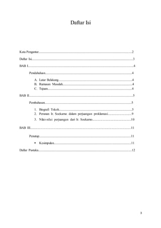 3
Daftar Isi
Kata Pengantar...................................................................................................................2
Daftar Isi.............................................................................................................................3
BAB I..................................................................................................................................4
Pendahuluan...........................................................................................................4
A. Latar Belakang...........................................................................................4
B. Rumusan Masalah......................................................................................4
C. Tujuan........................................................................................................4
BAB II................................................................................................................................5
Pembahasan...........................................................................................................5
1. Biografi Tokoh..........................................................................................5
2. Peranan Ir. Soekarno dalam perjuangan proklamasi...........................9
3. Nilai-nilai perjuangan dari Ir. Soekarno............................................10
BAB III...................................................................................................................11
Penutup.................................................................................................................11
 Kesimpulan...............................................................................................11
Daftar Pustaka...................................................................................................................12
 