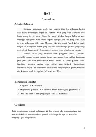 4
BAB I
Pendahuluan
A. Latar Belakang
Soekarno merupakan sosok yang jasanya tidak bisa dilupakan begitu
saja dalam membangun negeri Ini. Peranan besar yang telah dilakukan oleh
kedua orang ini, terutama dalam hal memerdekakan bangsa Indonesia dari
belenggu Penjajahan Akan Selalu Terpatri Sebagai Jasa-Jasa Yang Tidak Akan
tergerus selamanya oleh masa. Memang, jika kita amati. Sosok kedua bapak
bangsa ini merupakan pribadi yang unik satu sama lainnya. pribadi yang saling
melengkapi dan mengisi kekurangan-kekurangan yang ada diantara mereka.
Sebagai sosok yang memiliki label penggerak massa, Soekarno
memiliki peranan sebagai pemain depan yang dengan jelas terlihat Bagaimana
pola pikir dan cara berbicaranya ketika berada di depan podium untuk
berpidato. Soekarno adalah singa podium yang berjuluk “Penyambung
solidaritas rakyat”. Ia memainkan peran dalam menyampaikan pesan persatuan
dan kesatuan untuk tercapainya Indonesia merdeka.
B. Rumusan Masalah
1. Siapakah Ir. Soekarno?
2. Bagaimana peranan Ir. Soekarno dalam perjuangan proklamasi?
3. Apa saja nilai – nilai perjuangan dari Ir. Soekarno?
C. Tujuan
Untuk mengingatkan generasi muda negara ini akan besarnya nilai jasa para pejuang dan
untuk menimbulkan rasa nasionalisme generasi muda bangsa ini agar kita semua bisa
menghargai jasa para pahlawan.
 