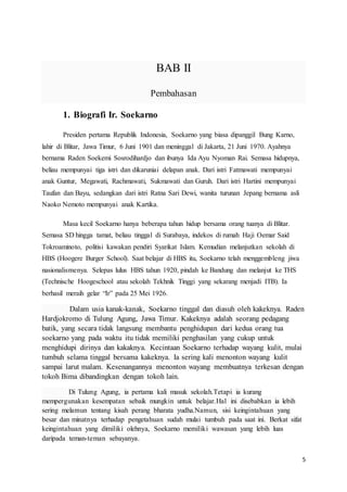 5
BAB II
Pembahasan
1. Biografi Ir. Soekarno
Presiden pertama Republik Indonesia, Soekarno yang biasa dipanggil Bung Karno,
lahir di Blitar, Jawa Timur, 6 Juni 1901 dan meninggal di Jakarta, 21 Juni 1970. Ayahnya
bernama Raden Soekemi Sosrodihardjo dan ibunya Ida Ayu Nyoman Rai. Semasa hidupnya,
beliau mempunyai tiga istri dan dikaruniai delapan anak. Dari istri Fatmawati mempunyai
anak Guntur, Megawati, Rachmawati, Sukmawati dan Guruh. Dari istri Hartini mempunyai
Taufan dan Bayu, sedangkan dari istri Ratna Sari Dewi, wanita turunan Jepang bernama asli
Naoko Nemoto mempunyai anak Kartika.
Masa kecil Soekarno hanya beberapa tahun hidup bersama orang tuanya di Blitar.
Semasa SD hingga tamat, beliau tinggal di Surabaya, indekos di rumah Haji Oemar Said
Tokroaminoto, politisi kawakan pendiri Syarikat Islam. Kemudian melanjutkan sekolah di
HBS (Hoogere Burger School). Saat belajar di HBS itu, Soekarno telah menggembleng jiwa
nasionalismenya. Selepas lulus HBS tahun 1920, pindah ke Bandung dan melanjut ke THS
(Technische Hoogeschool atau sekolah Tekhnik Tinggi yang sekarang menjadi ITB). Ia
berhasil meraih gelar “Ir” pada 25 Mei 1926.
Dalam usia kanak-kanak, Soekarno tinggal dan diasuh oleh kakeknya. Raden
Hardjokromo di Tulung Agung, Jawa Timur. Kakeknya adalah seorang pedagang
batik, yang secara tidak langsung membantu penghidupan dari kedua orang tua
soekarno yang pada waktu itu tidak memiliki penghasilan yang cukup untuk
menghidupi dirinya dan kakaknya. Kecintaan Soekarno terhadap wayang kulit, mulai
tumbuh selama tinggal bersama kakeknya. Ia sering kali menonton wayang kulit
sampai larut malam. Kesenangannya menonton wayang membuatnya terkesan dengan
tokoh Bima dibandingkan dengan tokoh lain.
Di Tulung Agung, ia pertama kali masuk sekolah.Tetapi ia kurang
mempergunakan kesempatan sebaik mungkin untuk belajar.Hal ini disebabkan ia lebih
sering melamun tentang kisah perang bharata yudha.Namun, sisi keingintahuan yang
besar dan minatnya terhadap pengetahuan sudah mulai tumbuh pada saat ini. Berkat sifat
keingintahuan yang dimiliki olehnya, Soekarno memiliki wawasan yang lebih luas
daripada teman-teman sebayanya.
 