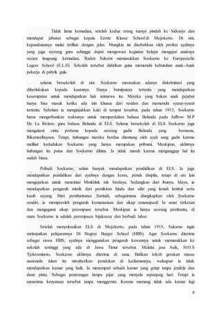 6
Tidak lama kemudian, setelah kedua orang tuanya pindah ke Sidoarjo dan
mendapat jabatan sebagai kepala Eerste Klasse School di Mojokerto. Di sini,
kepandaiannya mulai terlihat dengan jelas. Mungkin ini disebabkan oleh profesi ayahnya
yang juga seorang guru sehingga dapat mengawasi kegiatan belajar mengajar anaknya
secara langsung. kemudian, Raden Sukemi memasukkan Soekarno ke Europeesche
Lagere School (E.L.S). Sekolah tersebut didirikan guna memenuhi kebutuhan anak-Anak
pekerja di pabrik gula.
selama bersekolah di sini. Soekarno merasakan adanya diskriminasi yang
diberlakukan kepada kaumnya. Hanya bumiputera tertentu yang mendapatkan
kesempatan untuk mendapatkan hak istimewa itu. Mereka yang bukan anak pejabat
hanya bisa masuk ketika ada izin khusus dari residen dan memenuhi syarat-syarat
tertentu. Sebelum ia menginjakkan kaki di tempat tersebut, pada tahun 1913, Soekarno
harus mengorbankan waktunya untuk memperdalam bahasa Belanda pada Juffrow M.P
De La Riviera, guru bahasa Belanda di ELS. Selama bersekolah di ELS Soekarno juga
mengalami cinta pertama kepada seorang gadis Belanda yang bernama,
Rikameelhuysen. Tetapi, hubungan mereka berdua ditentang oleh ayah sang gadis karena
melihat kedudukan Soekarno yang hanya merupakan pribumi. Meskipun, akhirnya
hubungan itu putus dan Soekarno dihina. Ia tidak marah karena menganggap hal itu
sudah biasa.
Pribadi Soekarno, selain banyak mendapatkan pendidikan di ELS. Ia juga
mendapatkan pendidikan dari ayahnya dengan keras, penuh disiplin, tetapi di sisi lain
mengajarkan untuk mencintai Mmkhluk tak berdaya. Sedangkan dari ibunya, Idayu, ia
mendapatkan pengaruh mistik dari pemikiran hindu dan sifat yang lemah lembut serta
kasih sayang. Dari pembantunya Sarinah, sebagaimana diungkapkan oleh Soekarno
sendiri, ia memperoleh pengaruh kemanusiaan dan sikap emansipasif. Ia amat terkesan
dan mengagumi sikap perempuan tersebut. Meskipun ia hanya seorang pembantu, di
mata Soekarno ia adalah perempuan bijaksana dan berbudi luhur.
Setelah menyelesaikan ELS di Mojokerto, pada tahun 1915, Sukarno ingin
melanjutkan pelajarannya Di Hogere Burger School (HBS). Agar Soekarno diterima
sebagai siswa HBS, ayahnya menggunakan pengaruh kawannya untuk memasukkan ke
sekolah tertinggi yang ada di Jawa Timur tersebut. Melalui jasa baik, H.O.S
Tjokrominoto, Soekarno akhirnya diterima di sana. Bahkan tokoh gerakan massa
nasionalis islam itu memberikan pondokan di kediamannya, walaupun ia tidak
mendapatkan kamar yang baik. Ia menempati sebuah kamar yang gelap tanpa jendela dan
daun pintu. Sebagai penerangan lampu pijar yang menyala sepanjang hari. Tetapi ia
menerima kenyataan tersebut tanpa menggerutu. Karena memang tidak ada kamar lagi
 