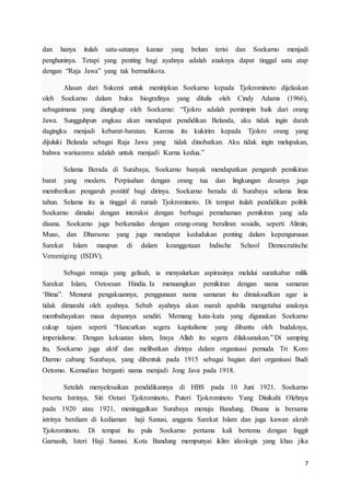 7
dan hanya itulah satu-satunya kamar yang belum terisi dan Soekarno menjadi
penghuninya. Tetapi yang penting bagi ayahnya adalah anaknya dapat tinggal satu atap
dengan “Raja Jawa” yang tak bermahkota.
Alasan dari Sukemi untuk menitipkan Soekarno kepada Tjokrominoto dijelaskan
oleh Soekarno dalam buku biografinya yang ditulis oleh Cindy Adams (1966),
sebagaimana yang diungkap oleh Soekarno: “Tjokro adalah pemimpin baik dari orang
Jawa. Sungguhpun engkau akan mendapat pendidikan Belanda, aku tidak ingin darah
dagingku menjadi kebarat-baratan. Karena itu kukirim kepada Tjokro orang yang
dijuluki Belanda sebagai Raja Jawa yang tidak dinobatkan. Aku tidak ingin melupakan,
bahwa warisanmu adalah untuk menjadi Karna kedua.”
Selama Berada di Surabaya, Soekarno banyak mendapatkan pengaruh pemikiran
barat yang modern. Perpisahan dengan orang tua dan lingkungan desanya juga
memberikan pengaruh postitif bagi dirinya. Soekarno berada di Surabaya selama lima
tahun. Selama itu ia tinggal di rumah Tjokrominoto. Di tempat itulah pendidikan politik
Soekarno dimulai dengan interaksi dengan berbagai pemahaman pemikiran yang ada
disana. Soekarno juga berkenalan dengan orang-orang beraliran sosialis, seperti Alimin,
Muso, dan Dharsono yang juga mendapat kedudukan penting dalam kepengurusan
Sarekat Islam maupun di dalam keanggotaan Indische School Democratische
Vereeniging (ISDV).
Sebagai remaja yang gelisah, ia menyalurkan aspirasinya melalui suratkabar milik
Sarekat Islam, Oetoesan Hindia. Ia menuangkan pemikiran dengan nama samaran
‘Bima”. Menurut pengakuannya, penggunaan nama samaran itu dimaksudkan agar ia
tidak dimarahi oleh ayahnya. Sebab ayahnya akan marah apabila mengetahui anaknya
membahayakan masa depannya sendiri. Memang kata-kata yang digunakan Soekarno
cukup tajam seperti “Hancurkan segera kapitalisme yang dibantu oleh budaknya,
imperialisme. Dengan kekuatan islam, Insya Allah itu segera dilaksanakan.” Di samping
itu, Soekarno juga aktif dan melibatkan dirinya dalam organisasi pemuda Tri Koro
Darmo cabang Surabaya, yang dibentuk pada 1915 sebagai bagian dari organisasi Budi
Oetomo. Kemudian berganti nama menjadi Jong Java pada 1918.
Setelah menyelesaikan pendidikannya di HBS pada 10 Juni 1921. Soekarno
beserta Istrinya, Siti Oetari Tjokrominoto, Puteri Tjokrominoto Yang Dinikahi Olehnya
pada 1920 atau 1921, meninggalkan Surabaya menuju Bandung. Disana ia bersama
istrinya berdiam di kediaman haji Sanusi, anggota Sarekat Islam dan juga kawan akrab
Tjokrominoto. Di tempat itu pula Soekarno pertama kali bertemu dengan Inggit
Garnasih, Isteri Haji Sanusi. Kota Bandung mempunyai iklim ideologis yang khas jika
 