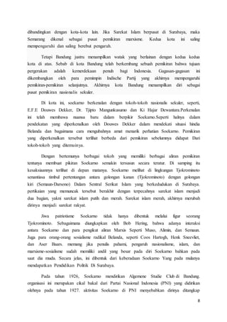 8
dibandingkan dengan kota-kota lain. Jika Sarekat Islam berpusat di Surabaya, maka
Semarang dikenal sebagai pusat pemikiran marxisme. Kedua kota ini saling
mempengaruhi dan saling berebut pengaruh.
Tetapi Bandung justru menampilkan watak yang berlainan dengan kedua kedua
kota di atas. Sebab di kota Bandung telah berkembang sebuah pemikiran bahwa tujuan
pergerakan adalah kemerdekaan penuh bagi Indonesia. Gagasan-gagasan ini
dikembangkan oleh para pemimpin Indische Partij yang akhirnya mempengaruhi
pemikiran-pemikiran selanjutnya. Akhirnya kota Bandung menampilkan diri sebagai
pusat pemikiran nasionalis sekuler.
Di kota ini, soekarno berkenalan dengan tokoh-tokoh nasionalis sekuler, seperti,
E.F.E Douwes Dekker, Dr. Tjipto Mangunkusumo dan Ki Hajar Dewantara.Perkenalan
ini telah membawa nuansa baru dalam berpikir Soekarno.Seperti halnya dalam
pendekatan yang diperkenalkan oleh Douwes Dekker dalam mendekati situasi hindia
Belanda dan bagaimana cara mengubahnya amat menarik perhatian Soekarno. Pemikiran
yang diperkenalkan tersebut terlihat berbeda dari pemikiran sebelumnya didapat Dari
tokoh-tokoh yang ditemuinya.
Dengan bertemunya berbagai tokoh yang memiliki berbagai aliran pemikiran
tentunya membuat pikiran Soekarno semakin tersusun secara teratur. Di samping itu
kesaksiaannya terlihat di depan matanya. Soekarno melihat di lingkungan Tjokrominoto
senantiasa timbul pertentangan antara golongan kanan (Tjokrominoto) dengan golongan
kiri (Semaun-Darsono) Dalam Sentral Serikat Islam yang berkedudukan di Surabaya.
pertikaian yang memuncak tersebut berakhir dengan terpecahnya sarekat islam menjadi
dua bagian, yakni sarekat islam putih dan merah. Sarekat islam merah, akhirnya merubah
dirinya menjadi sarekat rakyat.
Jiwa patriotisme Soekarno tidak hanya dibentuk melalui figur seorang
Tjokrominoto. Sebagaimana diungkapkan oleh Bob Hering, bahwa adanya interaksi
antara Soekarno dan para pengikut aliran Marxis Seperti Muso, Alimin, dan Semaun.
Juga para orang-orang sosialisme radikal Belanda, seperti Coos Hartogh, Henk Sneevliet,
dan Aser Baars. memang jika penulis pahami, pengaruh nasionalisme, islam, dan
marxisme-sosialisme sudah memiliki andil yang besar pada diri Soekarno bahkan pada
saat dia muda. Secara jelas, ini dibentuk dari keberadaan Soekarno Yang pada mulanya
mendapatkan Pendidikan Politik Di Surabaya.
Pada tahun 1926, Soekarno mendirikan Algemene Studie Club di Bandung.
organisasi ini merupakan cikal bakal dari Partai Nasional Indonesia (PNI) yang didirikan
olehnya pada tahun 1927. aktivitas Soekarno di PNI menyebabkan dirinya ditangkap
 