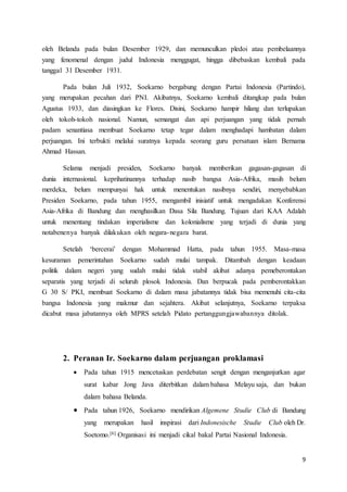9
oleh Belanda pada bulan Desember 1929, dan memunculkan pledoi atau pembelaannya
yang fenomenal dengan judul Indonesia menggugat, hingga dibebaskan kembali pada
tanggal 31 Desember 1931.
Pada bulan Juli 1932, Soekarno bergabung dengan Partai Indonesia (Partindo),
yang merupakan pecahan dari PNI. Akibatnya, Soekarno kembali ditangkap pada bulan
Agustus 1933, dan diasingkan ke Flores. Disini, Soekarno hampir hilang dan terlupakan
oleh tokoh-tokoh nasional. Namun, semangat dan api perjuangan yang tidak pernah
padam senantiasa membuat Soekarno tetap tegar dalam menghadapi hambatan dalam
perjuangan. Ini terbukti melalui suratnya kepada seorang guru persatuan islam Bernama
Ahmad Hassan.
Selama menjadi presiden, Soekarno banyak memberikan gagasan-gagasan di
dunia internasional. keprihatinannya terhadap nasib bangsa Asia-Afrika, masih belum
merdeka, belum mempunyai hak untuk menentukan nasibnya sendiri, menyebabkan
Presiden Soekarno, pada tahun 1955, mengambil inisiatif untuk mengadakan Konferensi
Asia-Afrika di Bandung dan menghasilkan Dasa Sila Bandung. Tujuan dari KAA Adalah
untuk menentang tindakan imperialisme dan kolonialisme yang terjadi di dunia yang
notabenenya banyak dilakukan oleh negara-negara barat.
Setelah ‘bercerai’ dengan Mohammad Hatta, pada tahun 1955. Masa-masa
kesuraman pemerintahan Soekarno sudah mulai tampak. Ditambah dengan keadaan
politik dalam negeri yang sudah mulai tidak stabil akibat adanya pemeberontakan
separatis yang terjadi di seluruh plosok Indonesia. Dan berpucak pada pemberontakkan
G 30 S/ PKI, membuat Soekarno di dalam masa jabatannya tidak bisa memenuhi cita-cita
bangsa Indonesia yang makmur dan sejahtera. Akibat selanjutnya, Soekarno terpaksa
dicabut masa jabatannya oleh MPRS setelah Pidato pertanggungjawabannya ditolak.
2. Peranan Ir. Soekarno dalam perjuangan proklamasi
 Pada tahun 1915 mencetuskan perdebatan sengit dengan menganjurkan agar
surat kabar Jong Java diterbitkan dalam bahasa Melayu saja, dan bukan
dalam bahasa Belanda.
 Pada tahun 1926, Soekarno mendirikan Algemene Studie Club di Bandung
yang merupakan hasil inspirasi dari Indonesische Studie Club oleh Dr.
Soetomo.[6] Organisasi ini menjadi cikal bakal Partai Nasional Indonesia.
 