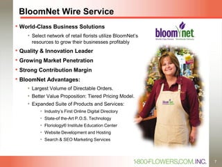 BloomNet Wire Service
• World-Class Business Solutions
• Select network of retail florists utilize BloomNet’s
resources to grow their businesses profitably
• Quality & Innovation Leader
• Growing Market Penetration
• Strong Contribution Margin
• BloomNet Advantages:
• Largest Volume of Directable Orders.
• Better Value Proposition: Tiered Pricing Model.
• Expanded Suite of Products and Services:
• Industry’s First Online Digital Directory
• State-of the-Art P.O.S. Technology
• Floriology® Institute Education Center
• Website Development and Hosting
• Search & SEO Marketing Services
7
 