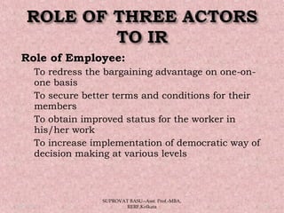 Role of Employee:
 To redress the bargaining advantage on one-on-
one basis
 To secure better terms and conditions for their
members
 To obtain improved status for the worker in
his/her work
 To increase implementation of democratic way of
decision making at various levels
05/14/15 13
SUPROVAT BASU--Asst. Prof.-MBA,
RERF,Kolkata
 