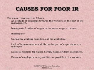 The main reasons are as follows:
 An attitude of contempt towards the workers on the part of the
management.
 Inadequate fixation of wages or improper wage structure.
 Indiscipline
 Unhealthy working conditions at the workplace.
 Lack of human relations skills on the part of supervisors and
managers.
 Desire of workers for higher bonus, wages or daily allowances.
 Desire of employers to pay as little as possible to its workers.
05/14/15 16
SUPROVAT BASU--Asst. Prof.-MBA,
RERF,Kolkata
 