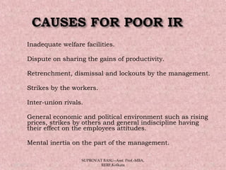  Inadequate welfare facilities.
 Dispute on sharing the gains of productivity.
 Retrenchment, dismissal and lockouts by the management.
 Strikes by the workers.
 Inter-union rivals.
 General economic and political environment such as rising
prices, strikes by others and general indiscipline having
their effect on the employees attitudes.
 Mental inertia on the part of the management.
05/14/15 17
SUPROVAT BASU--Asst. Prof.-MBA,
RERF,Kolkata
 