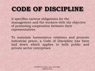  It specifies various obligations for the
management and the workers with the objective
of promoting cooperation between their
representatives. 
 To maintain harmonious relations and promote
industrial peace, a Code of Discipline has been
laid down which applies to both public and
private sector enterprises
05/14/15 19
SUPROVAT BASU--Asst. Prof.-MBA,
RERF,Kolkata
 