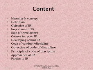  Meaning & concept
 Definition
 Objective of IR
 Importance of IR
 Role of three actors
 Causes for poor IR
 Developing sound IR
 Code of conduct/discipline
 Objective of code of discipline
 Principle of code of discipline
 Approaches of IR
 Parties to IR
05/14/15 2
SUPROVAT BASU--Asst. Prof.-MBA,
RERF,Kolkata
 