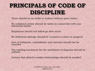  There should be no strike or lockout without prior notice.
 No unilateral action should be taken in connection with any
industrial matter.
 Employees should not follow go slow tactic.
 No deliberate damage should be caused to a plant or property
 Acts of violations, intimidation and coercion should not be
resorted
 The existing machinery for the settlement of disputes should be
utilized.
 Actions that disturb cordial relationships should be avoided.
05/14/15 21
SUPROVAT BASU--Asst. Prof.-MBA,
RERF,Kolkata
 