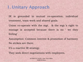  IR is grounded in mutual co-operation, individual
treatment, team work and shared goals.
 Union co-operate with the mgt. & the mgt.’s right to
manage is accepted because there is no ‘ we they
feeling’
 Assumption: Common interest & promotion of harmony
No strikes are there.
 It’s a reactive IR strategy.
 They seek direct negotiations with employees.
05/14/15 24
SUPROVAT BASU--Asst. Prof.-MBA,
RERF,Kolkata
 