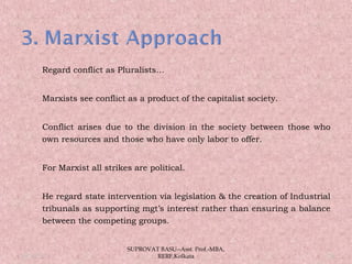  Regard conflict as Pluralists…
 Marxists see conflict as a product of the capitalist society.
 Conflict arises due to the division in the society between those who
own resources and those who have only labor to offer.
 For Marxist all strikes are political.
 He regard state intervention via legislation & the creation of Industrial
tribunals as supporting mgt’s interest rather than ensuring a balance
between the competing groups.
05/14/15 26
SUPROVAT BASU--Asst. Prof.-MBA,
RERF,Kolkata
 