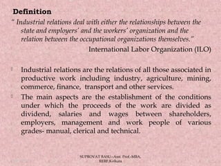 Definition
“ Industrial relations deal with either the relationships between the
state and employers’ and the workers’ organization and the
relation between the occupational organizations themselves.”
International Labor Organization (ILO)
 Industrial relations are the relations of all those associated in
productive work including industry, agriculture, mining,
commerce, finance, transport and other services.
 The main aspects are the establishment of the conditions
under which the proceeds of the work are divided as
dividend, salaries and wages between shareholders,
employers, management and work people of various
grades- manual, clerical and technical.
05/14/15 4
SUPROVAT BASU--Asst. Prof.-MBA,
RERF,Kolkata
 