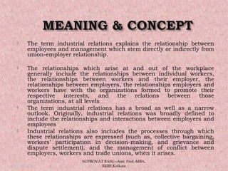  The term industrial relations explains the relationship between
employees and management which stem directly or indirectly from
union-employer relationship.
 The relationships which arise at and out of the workplace
generally include the relationships between individual workers,
the relationships between workers and their employer, the
relationships between employers, the relationships employers and
workers have with the organizations formed to promote their
respective interests, and the relations between those
organizations, at all levels
 The term industrial relations has a broad as well as a narrow
outlook. Originally, industrial relations was broadly defined to
include the relationships and interactions between employers and
employees
 Industrial relations also includes the processes through which
these relationships are expressed (such as, collective bargaining,
workers’ participation in decision-making, and grievance and
dispute settlement), and the management of conflict between
employers, workers and trade unions, when it arises.
05/14/15 5
SUPROVAT BASU--Asst. Prof.-MBA,
RERF,Kolkata
 