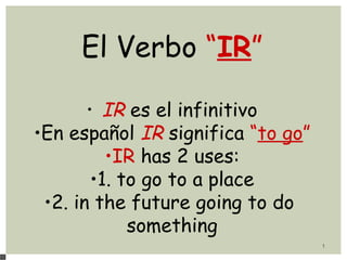 1
El Verbo “IR”
• IR es el infinitivo
•En español IR significa “to go”
•IR has 2 uses:
•1. to go to a place
•2. in the future going to do
something
 